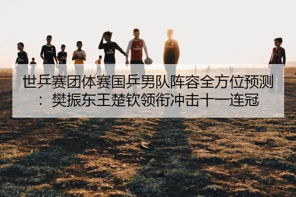 世乒赛团体赛国乒男队阵容全方位预测：樊振东王楚钦领衔冲击十一连冠