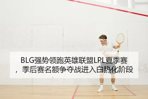BLG强势领跑英雄联盟LPL夏季赛，季后赛名额争夺战进入白热化阶段