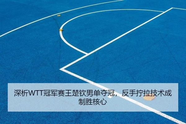 深析WTT冠军赛王楚钦男单夺冠，反手拧拉技术成制胜核心
